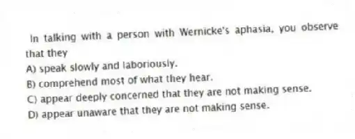 In talking with a person with Wernicke's aphasia, you observe that they
A) speak slowly and laboriously.
B) comprehend most of what they hear.
C) appear deeply concerned that they are not making sense.
D) appear unaware that they are not making sense.