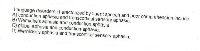 Language disorders characterized by fluent speech and poor comprehension include
A) conduction aphasia and transcortical sensory aphasia.
B) Wernicke's aphasia and conduction aphasia.
C) global aphasia and conduction aphasia.
D) Wernicke's aphasia and transcortical sensory aphasia.