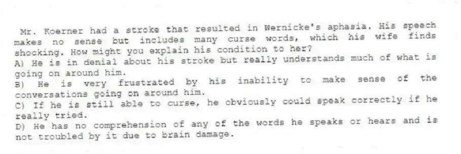  Mr. Koerner had a stroke that resulted in Wernicke's aphasia. His speech makes no sense but includes many curse words, which his wife finds shocking. How might you explain his condition to her?
A) He is in denial about his stroke but really understands much of what is going on around him.
B) He is very frustrated by his inability to make sense of the conversations going on around him.
C) If he is still able to curse, he obviously could speak correctly if he really tried.
D) He has no comprehension of any of the words he speaks or hears and is not troubled by it due to brain damage.