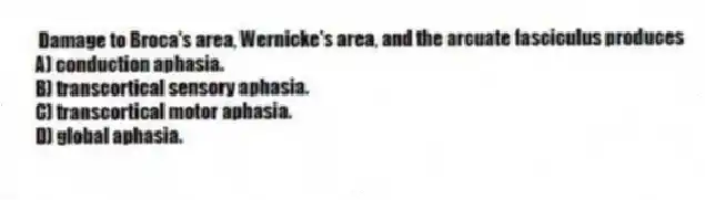 Damage to Broca's area, Wernicke's area, and the arcuate fasciculus produces
A) conduction aphasia.
B) transcortical sensory aphasia.
C) transcortical motor aphasia.
D) global aphasia.
