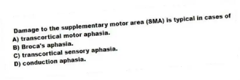 Damage to the supplementary motor area (SMA) is typical in cases of
A) transcortical motor aphasia.
B) Broca's aphasia.
C) transcortical sensory aphasia.
D) conduction aphasia.