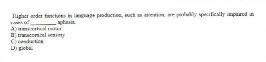 Higher order functions in language production, such as attention, are probably specifically impaired in cases of _________ aphasia.
A) transcortical motor
B) transcortical sensory
C) conduction
D) global