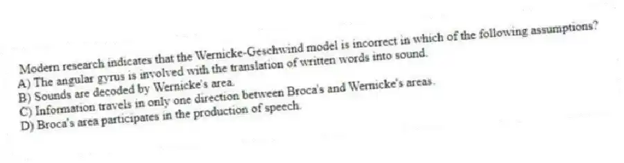 Modern research indicates that the Wernicke-Geschwind model is incorrect in which of the following assumptions?
A) The angular gyrus is involved with the translation of written words into sound.
B) Sounds are decoded by Wernicke's area.
C) Information travels in only one direction between Broca's and Wernicke's areas.
D) Broca's area participates in the production of speech.