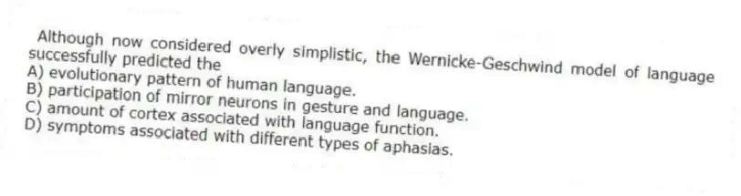 Although now considered overly simplistic, the Wernicke-Geschwind model of language successfully predicted the
A) evolutionary pattern of human language.
B) participation of mirror neurons in gesture and language.
C) amount of cortex associated with language function.
D) symptoms associated with different types of aphasias.
