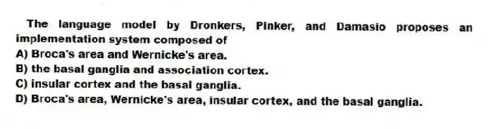 The language model by Dronkers, Pinker, and Damasio proposes an implementation system composed of
A) Broca's area and Wernicke's area.
B) the basal ganglia and association cortex.
C) insular cortex and the basal ganglia.
D) Broca's area, Wernicke's area, insular cortex, and the basal ganglia.