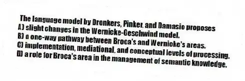  The language model by Dronkers, Pinker, and Damasio proposes
A) slight changes in the Wernicke-Geschwind model.
B) a one-way pathway between Broca's and Wernicke's areas.
C) implementation, mediational, and conceptual levels of processing.
D) a role for Broca's area in the management of semantic knowledge.