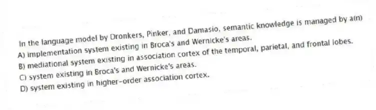 In the language model by Dronkers, Pinker, and Damasio, semantic knowledge is managed by a(n)
A) implementation system existing in Broca's and Wernicke's areas.
B) mediational system existing in association cortex of the temporal, parietal, and frontal lobes.
C) system existing in Broca's and Wernicke's areas.
D) system existing in higher-order association cortex.
