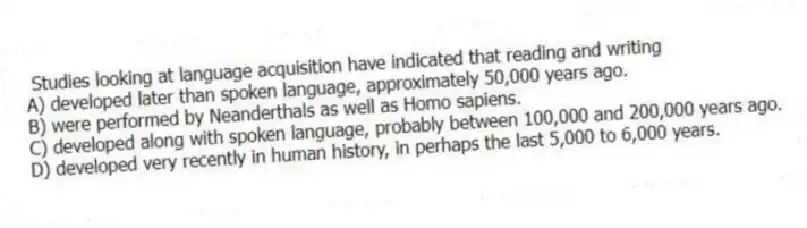 Studies looking at language acquisition have indicated that reading and writing
A) developed later than spoken language, approximately 50,000 years ago.
B) were performed by Neanderthals as well as Homo sapiens.
C) developed along with spoken language, probably between 100,000 and 200,000 years ago.
D) developed very recently in human history, in perhaps the last 5,000 to 6,000 years.