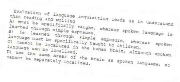 Evaluation of language acquisition leads us to understand that reading and writing
A) must be specifically taught, whereas spoken language is learned through simple exposure.
B) is learned through simple exposure, whereas spoken language must be specifically taught to children.
C) cannot be localized in the human brain, although spoken language can be localized.
D) use the same areas of the brain as spoken language, so cannot be separately localized.