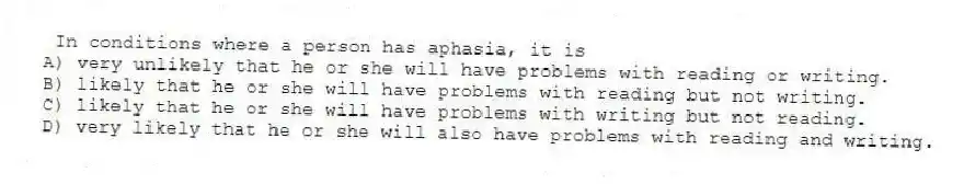 In conditions where a person has aphasia, it is
A) very unlikely that he or she will have problems with reading or writing.
B) likely that he or she will have problems with reading but not writing.
C) likely that he or she will have problems with writing but not reading.
D) very likely that he or she will also have problems with reading and writing.