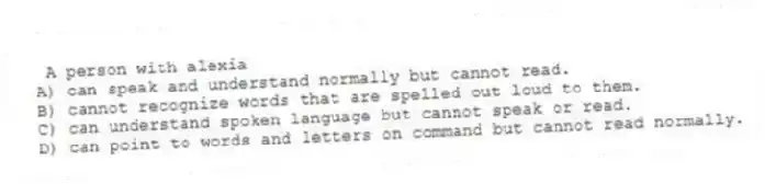 A person with alexia
A) can speak and understand normally but cannot read.
B) cannot recognize words that are spelled out loud to them.
C) can understand spoken language but cannot speak or read.
D) can point to words and letters on command but cannot read normally.