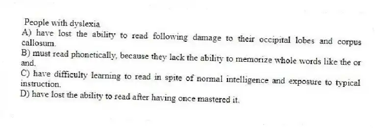 People with dyslexia
A) have lost the ability to read following damage to their occipital lobes and corpus callosum.
B) must read phonetically, because they lack the ability to memorize whole words like the or and.
C) have difficulty learning to read in spite of normal intelligence and exposure to typical instruction.
D) have lost the ability to read after having once mastered it.