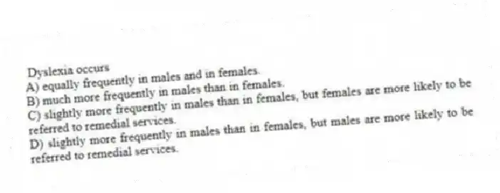 Dyslexia occurs
A) equally frequently in males and in females.
B) much more frequently in males than in females.
C) slightly more frequently in males than in females, but females are more likely to be referred to remedial services.
D) slightly more frequently in males than in females, but males are more likely to be referred to remedial services.