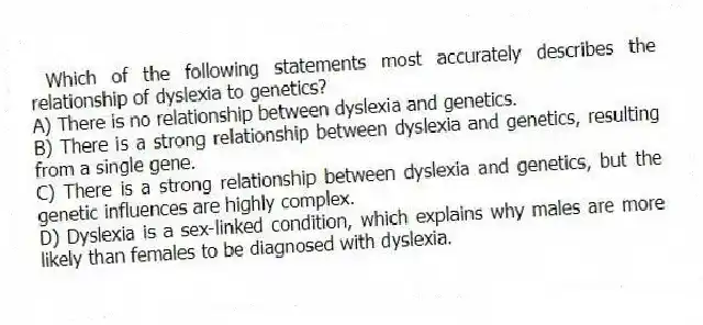 Which of the following statements most accurately describes the relationship of dyslexia to genetics?
A) There is no relationship between dyslexia and genetics.
B) There is a strong relationship between dyslexia and genetics, resulting from a single gene.
C) There is a strong relationship between dyslexia and genetics, but the genetic influences are highly complex.
D) Dyslexia is a sex-linked condition, which explains why males are more likely than females to be diagnosed with dyslexia.
