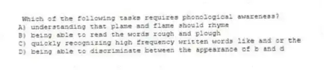 Which of the following tasks requires phonological awareness?
A) understanding that plame and flame should rhyme
B) being able to read the words rough and plough
C) quickly recognizing high frequency written words like and or the
D) being able to discriminate between the appearance of b and d