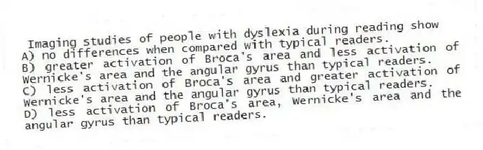 Imaging studies of people with dyslexia during reading show
A) no differences when compared with typical readers.
B) greater activation of Broca's area and less activation of Wernicke's area and the angular gyrus than typical readers.
C) less activation of Broca's area and greater activation of Wernicke's area and the angular gyrus than typical readers.
D) less activation of Broca's area, Wernicke's area and the angular gyrus than typical readers.