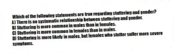  Which of the following statements are true regarding stuttering and gender?
A) There is no systematic relationship between stuttering and gender.
B) Stuttering is more common in males than in females.
C) Stuttering is more common in females than in males.
D) Stuttering is more likely in males, but females who stutter suffer more severe symptoms.