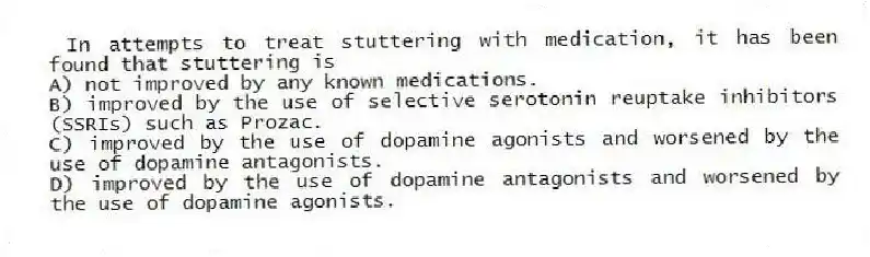 In attempts to treat stuttering with medication, it has been found that stuttering is
A) not improved by any known medications.
B) improved by the use of selective serotonin reuptake inhibitors (SSRIs) such as Prozac.
C) improved by the use of dopamine agonists and worsened by the use of dopamine antagonists.
D) improved by the use of dopamine antagonists and worsened by the use of dopamine agonists.