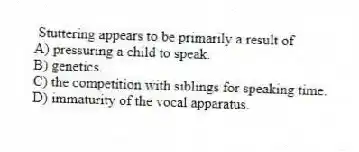 Stuttering appears to be primarily a result of
A) pressuring a child to speak.
B) genetics.
C) the competition with siblings for speaking time.
D) immaturity of the vocal apparatus.