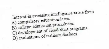 Interest in assessing intelligence arose from
A) compulsory education laws.
B) college admission procedures.
C) development of Head Start programs.
D) evaluations of military draftees.
