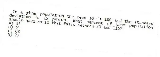 In a given population the mean IQ is 100 and the standard deviation is 15 points. What percent of that population should have an IQ that falls between 85 and 115?
A) 33
B) 51
C) 68
D) 77