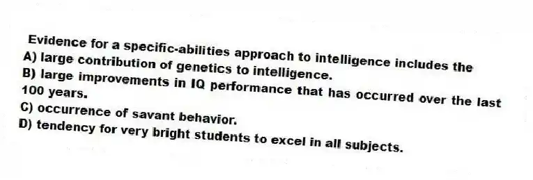 Evidence for a specific-abilities approach to intelligence includes the
A) large contribution of genetics to intelligence.
B) large improvements in IQ performance that has occurred over the last 100 years.
C) occurrence of savant behavior.
D) tendency for very bright students to excel in all subjects.