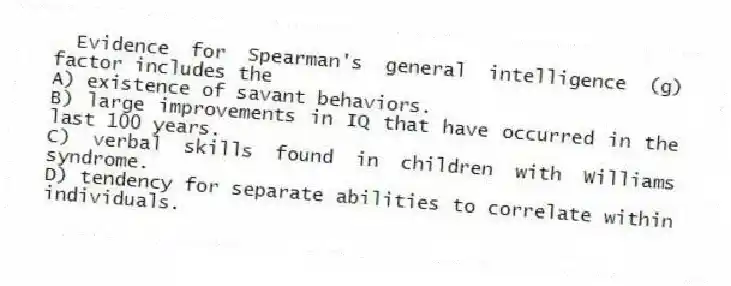 Evidence for Spearman's general intelligence (g) factor includes the
A) existence of savant behaviors.
B) large improvements in IQ that have occurred in the last 100 years.
C) verbal skills found in children with Williams syndrome.
D) tendency for separate abilities to correlate within individuals.