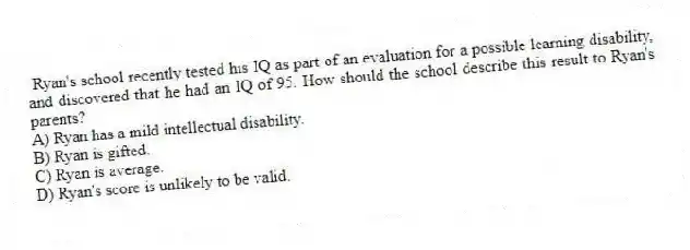 Ryan's school recently tested his IQ as part of an evaluation for a possible learning disability, and discovered that he had an IQ of 95. How should the school describe this result to Ryan's parents?
A) Ryan has a mild intellectual disability.
B) Ryan is gifted.
C) Ryan is average.
D) Ryan's score is unlikely to be valid.