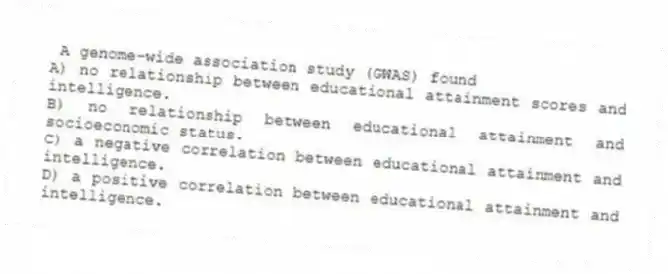 A genome-wide association study (GWAS) found
A) no relationship between educational attainment scores and intelligence.
B) no relationship between educational attainment and socioeconomic status.
C) a negative correlation between educational attainment and intelligence.
D) a positive correlation between educational attainment and intelligence.