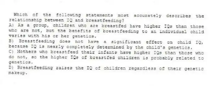 Which of the following statements most accurately describes the relationship between IQ and breastfeeding?
A) As a group, children who are breastfed have higher IQs than those who are not, but the benefits of breastfeeding to an individual child varies with his or her genetics.
B) Breastfeeding does not have a significant effect on child IQ, because IQ is nearly completely determined by the child's genetics.
C) Mothers who breastfeed their infants have higher IQs than those who do not, so the higher IQs of breastfed children is probably related to genetics.
D) Breastfeeding raises the IQ of children regardless of their genetic makeup.
