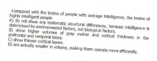  Compared with the brains of people with average intelligence, the brains of highly intelligent people
A) do not show any systematic structural differences, because intelligence is determined by environmental factors, not biological factors.
B) show higher volumes of gray matter and cortical thickness in the prefrontal and temporal lobes.
C) show thinner cortical layers.
D) are actually smaller in volume, making them operate more efficiently.