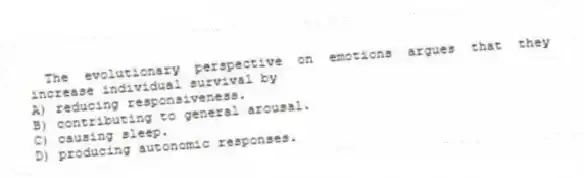 The evolutionary perspective on emotions argues that they increase individual survival by
A) reducing responsiveness.
B) contributing to general arousal.
C) causing sleep.
D) producing autonomic responses.