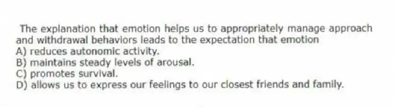 The explanation that emotion helps us to appropriately manage approach and withdrawal behaviors leads to the expectation that emotion
A) reduces autonomic activity.
B) maintains steady levels of arousal.
C) promotes survival.
D) allows us to express our feelings to our closest friends and family.