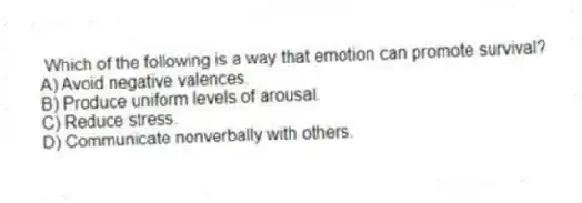 Which of the following is a way that emotion can promote survival?
A) Avoid negative valences.
B) Produce uniform levels of arousal.
C) Reduce stress.
D) Communicate nonverbally with others.