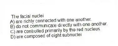 The facial nuclei
A) are richly connected with one another.
B) do not communicate directly with one another.
C) are controlled primarily by the red nucleus.
D) are composed of eight subnuclei.