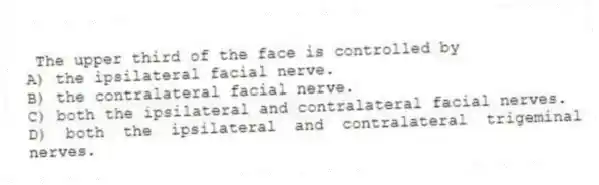 The upper third of the face is controlled by
A) the ipsilateral facial nerve.
B) the contralateral facial nerve.
C) both the ipsilateral and contralateral facial nerves.
D) both the ipsilateral and contralateral trigeminal nerves.