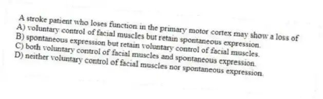 A stroke patient who loses function in the primary motor cortex may show a loss of
A) voluntary control of facial muscles but retain spontaneous expression.
B) spontaneous expression but retain voluntary control of facial muscles.
C) both voluntary control of facial muscles and spontaneous expression.
D) neither voluntary control of facial muscles nor spontaneous expression.
