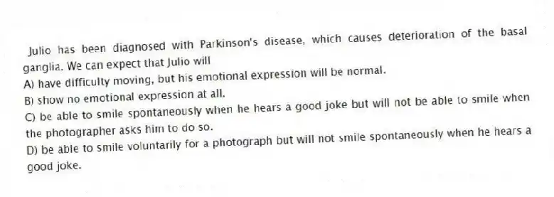  Julio has been diagnosed with Parkinson's disease, which causes deterioration of the basal ganglia. We can expect that Julio will
A) have difficulty moving, but his emotional expression will be normal.
B) show no emotional expression at all.
C) be able to smile spontaneously when he hears a good joke but will not be able to smile when the photographer asks him to do so.
D) be able to smile voluntarily for a photograph but will not smile spontaneously when he hears a good joke.