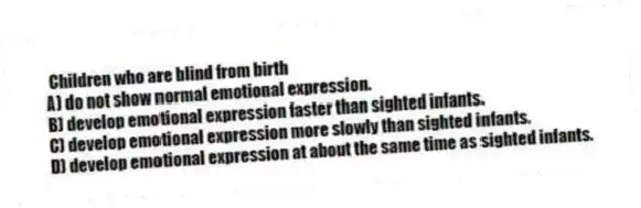 Children who are blind from birth
A) do not show normal emotional expression.
B) develop emotional expression faster than sighted infants.
C) develop emotional expression more slowly than sighted infants.
D) develop emotional expression at about the same time as sighted infants.