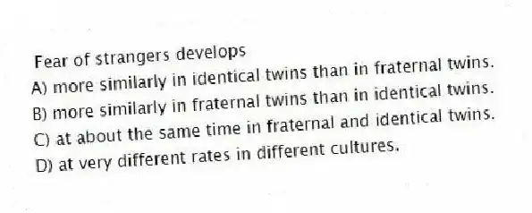 Fear of strangers develops
A) more similarly in identical twins than in fraternal twins.
B) more similarly in fraternal twins than in identical twins.
C) at about the same time in fraternal and identical twins.
D) at very different rates in different cultures.