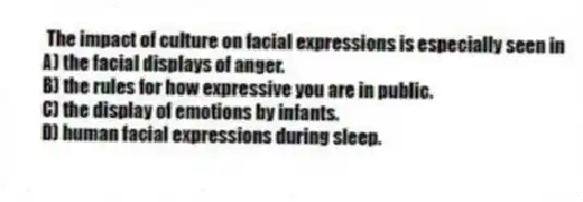 The impact of culture on facial expressions is especially seen in
A) the facial displays of anger.
B) the rules for how expressive you are in public.
C) the display of emotions by infants.
D) human facial expressions during sleep.