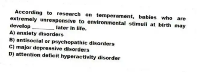According to research on temperament, babies who are extremely unresponsive to environmental stimuli at birth may develop _________ later in life.
A) anxiety disorders
B) antisocial or psychopathic disorders
C) major depressive disorders
D) attention deficit hyperactivity disorder