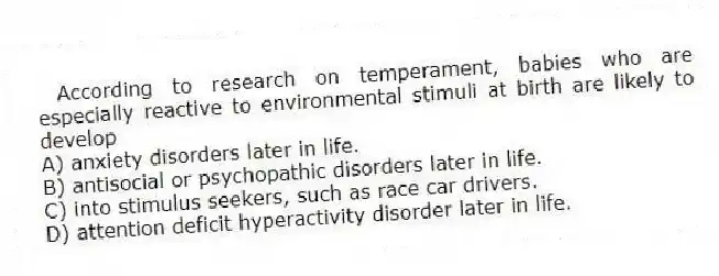According to research on temperament, babies who are especially reactive to environmental stimuli at birth are likely to develop
A) anxiety disorders later in life.
B) antisocial or psychopathic disorders later in life.
C) into stimulus seekers, such as race car drivers.
D) attention deficit hyperactivity disorder later in life.