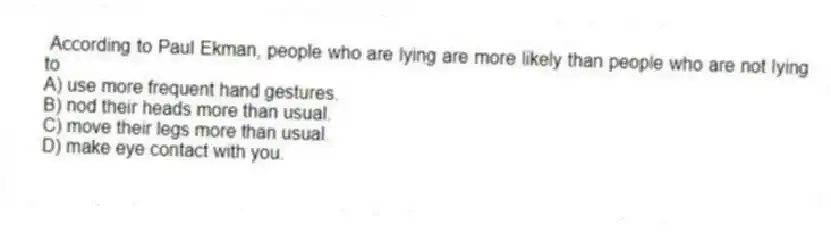  According to Paul Ekman, people who are lying are more likely than people who are not lying to
A) use more frequent hand gestures.
B) nod their heads more than usual.
C) move their legs more than usual.
D) make eye contact with you.