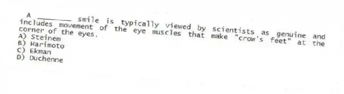 A ________ smile is typically viewed by scientists as genuine and includes movement of the eye muscles that make "crow's feet" at the corner of the eyes.
A) Steinem
B) Harimoto
C) Ekman
D) Duchenne