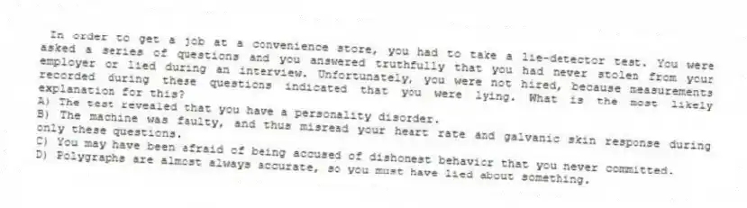 In order to get a job at a convenience store, you had to take a lie-detector test. You were asked a series of questions and you answered truthfully that you had never stolen from your employer or lied during an interview. Unfortunately, you were not hired, because measurements recorded during these questions indicated that you were lying. What is the most likely explanation for this?
A) The test revealed that you have a personality disorder.
B) The machine was faulty, and thus misread your heart rate and galvanic skin response during only these questions.
C) You may have been afraid of being accused of dishonest behavior that you never committed.
D) Polygraphs are almost always accurate, so you must have lied about something.