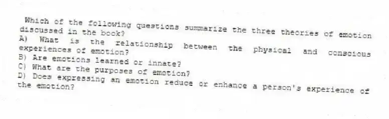  Which of the following questions summarize the three theories of emotion discussed in the book?
A) What is the relationship between the physical and conscious experiences of emotion?
B) Are emotions learned or innate?
C) What are the purposes of emotion?
D) Does expressing an emotion reduce or enhance a person's experience of the emotion?