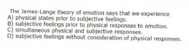  The James-Lange theory of emotion says that we experience
A) physical states prior to subjective feelings.
B) subjective feelings prior to physical responses to emotion.
C) simultaneous physical and subjective responses.
D) subjective feelings without consideration of physical responses.
