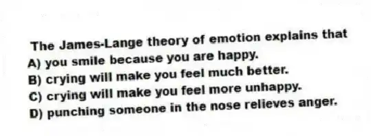  The James-Lange theory of emotion explains that
A) you smile because you are happy.
B) crying will make you feel much better.
C) crying will make you feel more unhappy.
D) punching someone in the nose relieves anger.