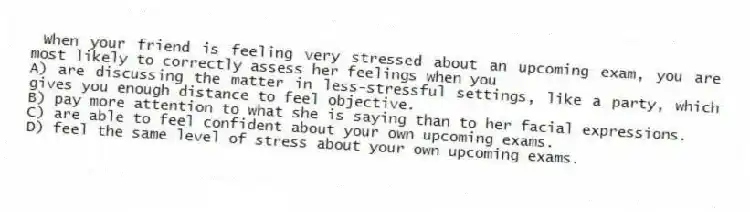 When your friend is feeling very stressed about an upcoming exam, you are most likely to correctly assess her feelings when you
A) are discussing the matter in less-stressful settings, like a party, which gives you enough distance to feel objective.
B) pay more attention to what she is saying than to her facial expressions.
C) are able to feel confident about your own upcoming exams.
D) feel the same level of stress about your own upcoming exams.